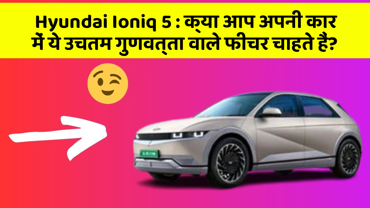 Hyundai Ioniq 5:क्या आप अपनी कार में ये उचतम गुणवत्ता वाले फीचर चाहते हैं?