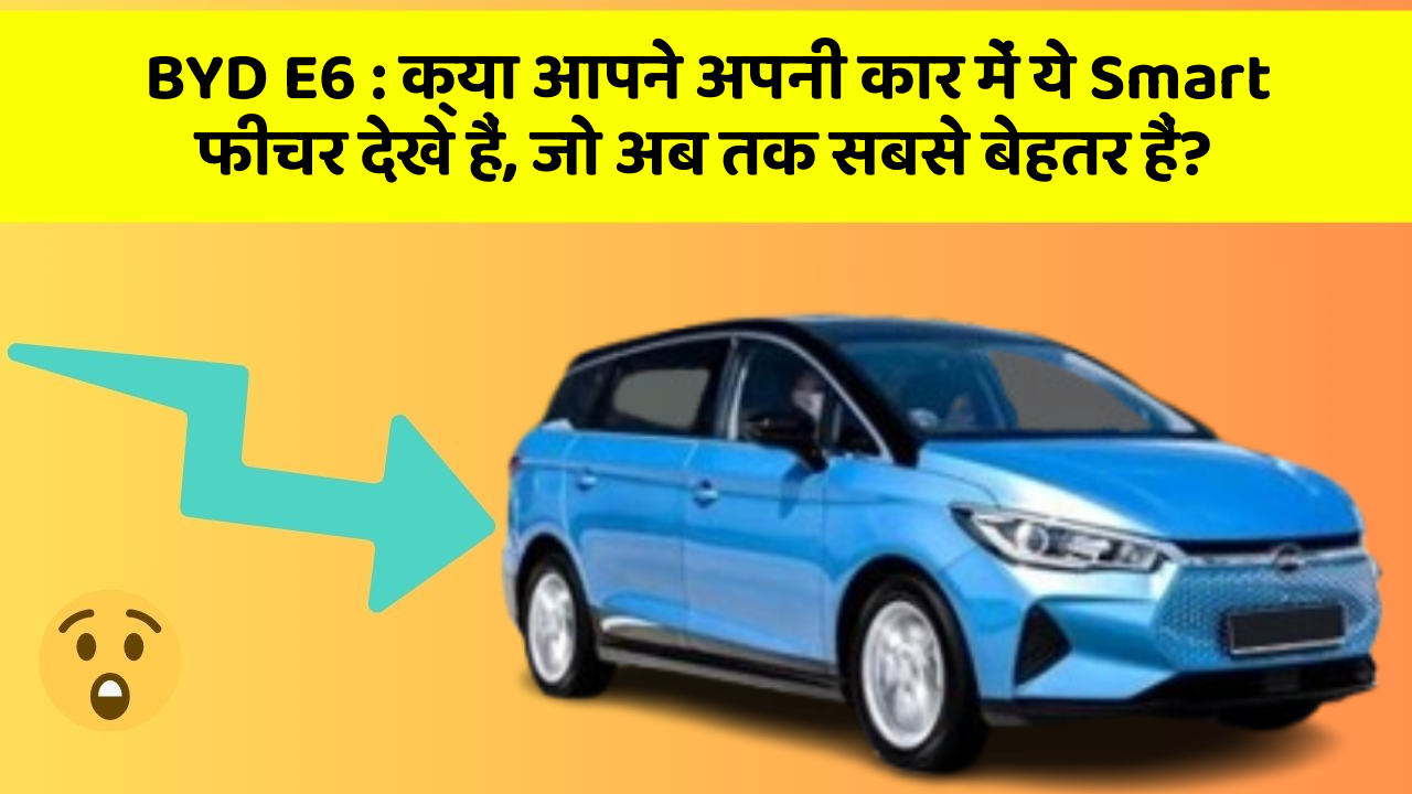 BYD E6 : क्या आपने अपनी कार में ये Smart फीचर देखे हैं, जो अब तक सबसे बेहतर हैं?
