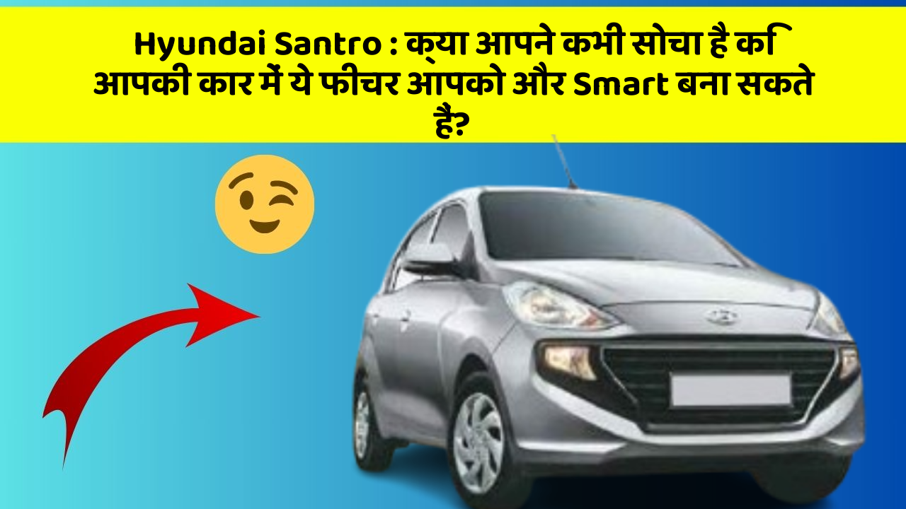 Hyundai Santro : क्या आपने कभी सोचा है कि आपकी कार में ये फीचर आपको और Smart बना सकते हैं?